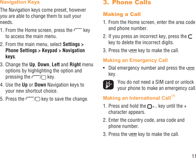 11Navigation Keys The Navigation keys come preset, however you are able to change them to suit your needs.1. From the Home screen, press the   key to access the main menu.2. From the main menu, select Settings &gt; Phone Settings &gt; Keypad &gt; Navigation keys.3. Change the Up, Down, Left and Right menu options by highlighting the option and pressing the  /  key.4. Use the Up or Down Navigation keys to your new shortcut choice.5. Press the  /  key to save the change.Phone Calls3. Making a Call1. From the Home screen, enter the area code and phone number.2. If you press an incorrect key, press the   key to delete the incorrect digits.3. Press the   key to make the call. Making an Emergency CallDial emergency number and press the •   key.  You do not need a SIM card or unlock your phone to make an emergency call.Making an International Call (1)1. Press and hold the   key until the + character appears.2. Enter the country code, area code and phone number.3. Press the   key to make the call.