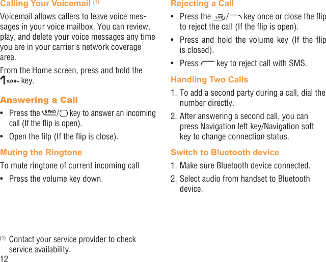 12Calling Your Voicemail (1)Voicemail allows callers to leave voice mes-sages in your voice mailbox. You can review, play, and delete your voice messages any time you are in your carrier&apos;s network coverage area. From the Home screen, press and hold the  key.Answering a CallPress the •   /   key to answer an incoming call (If the ﬂip is open).Open the ﬁlp (If the ﬂip is close).• Muting the RingtoneTo mute ringtone of current incoming callPress the volume key down.• (1)  Contact your service provider to check service availability.Rejecting a CallPress the •   /   key once or close the ﬂip to reject the call (If the ﬂip is open).Press and hold the volume key (If the ﬂip • is closed).Press •   key to reject call with SMS.Handling Two Calls1. To add a second party during a call, dial the number directly.2. After answering a second call, you can press Navigation left key/Navigation soft key to change connection status.Switch to Bluetooth device1. Make sure Bluetooth device connected.2. Select audio from handset to Bluetooth device.