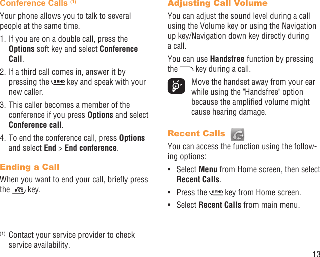 13Conference Calls (1)Your phone allows you to talk to several people at the same time.1. If you are on a double call, press the Options soft key and select Conference Call. 2. If a third call comes in, answer it by pressing the   key and speak with your new caller.3. This caller becomes a member of the conference if you press Options and select Conference call. 4. To end the conference call, press Options and select End &gt; End conference.Ending a CallWhen you want to end your call, brieﬂy press the   key. (1)  Contact your service provider to check service availability.Adjusting Call VolumeYou can adjust the sound level during a call using the Volume key or using the Navigation up key/Navigation down key directly during a call.You can use Handsfree function by pressing the   key during a call.  Move the handset away from your ear while using the &quot;Handsfree&quot; option because the ampliﬁed volume might cause hearing damage.Recent Calls You can access the function using the follow-ing options:Select •  Menu from Home screen, then select Recent Calls.Press the •   key from Home screen.Select •  Recent Calls from main menu.