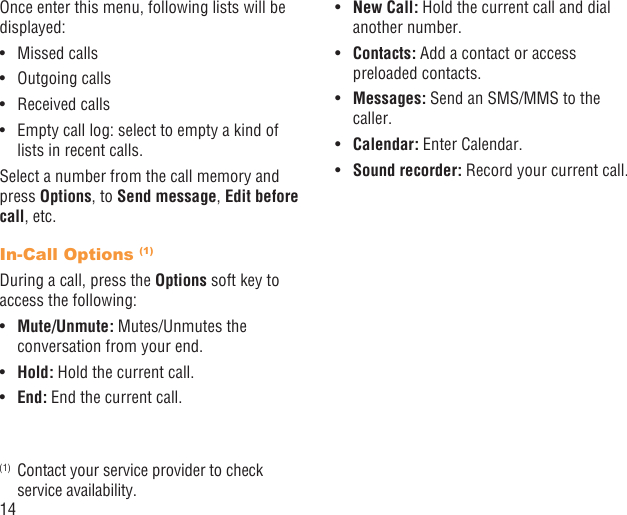 14Once enter this menu, following lists will be displayed:Missed calls• Outgoing calls• Received calls• Empty call log: select to empty a kind of • lists in recent calls.Select a number from the call memory and press Options, to Send message, Edit before call, etc.In-Call Options (1)During a call, press the Options soft key to access the following:Mute/Unmute:•   Mutes/Unmutes the conversation from your end.Hold:•   Hold the current call.End:•   End the current call.(1)  Contact your service provider to check service availability.New Call:•   Hold the current call and dial another number.Contacts:•   Add a contact or access preloaded contacts.Messages:•   Send an SMS/MMS to the caller.Calendar:•   Enter Calendar. Sound recorder:•   Record your current call.