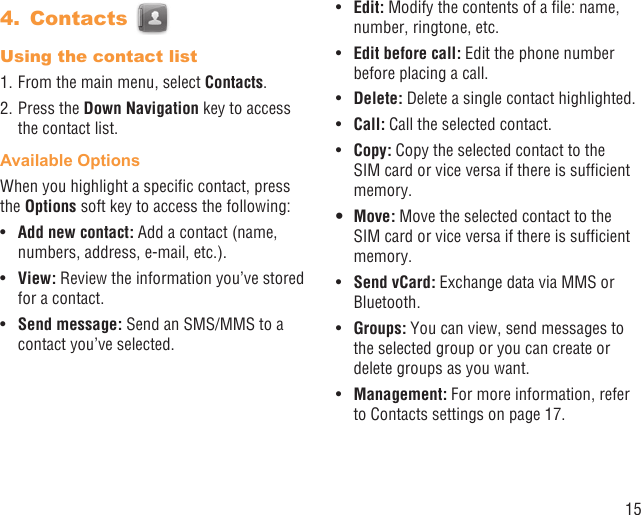 15Contacts 4. Using the contact list1. From the main menu, select Contacts.2. Press the Down Navigation key to access the contact list.Available OptionsWhen you highlight a speciﬁc contact, press the Options soft key to access the following:Add new contact: •  Add a contact (name, numbers, address, e-mail, etc.).View:•   Review the information you’ve stored for a contact.Send message:•   Send an SMS/MMS to a contact you’ve selected.Edit:•   Modify the contents of a ﬁle: name, number, ringtone, etc.Edit before call:•   Edit the phone number before placing a call.Delete: •  Delete a single contact highlighted. Call: •  Call the selected contact.Copy: •  Copy the selected contact to the SIM card or vice versa if there is sufﬁcient memory.Move: •  Move the selected contact to the SIM card or vice versa if there is sufﬁcient memory.Send vCard:•   Exchange data via MMS or Bluetooth.Groups:•   You can view, send messages to the selected group or you can create or delete groups as you want.Management:•   For more information, refer to Contacts settings on page 17.