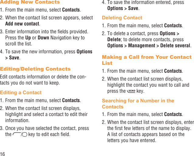 16Adding New Contacts1. From the main menu, select Contacts.2. When the contact list screen appears, select Add new contact.3. Enter information into the ﬁelds provided. Press the Up or Down Navigation key to scroll the list.4. To save the new information, press Options &gt; Save. Editing/Deleting ContactsEdit contacts information or delete the con-tacts you do not want to keep.Editing a Contact1. From the main menu, select Contacts.2. When the contact list screen displays, highlight and select a contact to edit their information.3. Once you have selected the contact, press the  /  key to edit each ﬁeld.4. To save the information entered, press Options &gt; Save.Deleting Contact1. From the main menu, select Contacts.2. To delete a contact, press Options &gt; Delete; to delete more contacts, press Options &gt; Management &gt; Delete several.Making a Call from Your Contact List1. From the main menu, select Contacts.2. When the contact list screen displays, highlight the contact you want to call and press the   key.Searching for a Number in the Contacts1. From the main menu, select Contacts.2. When the contact list screen displays, enter the ﬁrst few letters of the name to display. A list of contacts appears based on the letters you have entered.