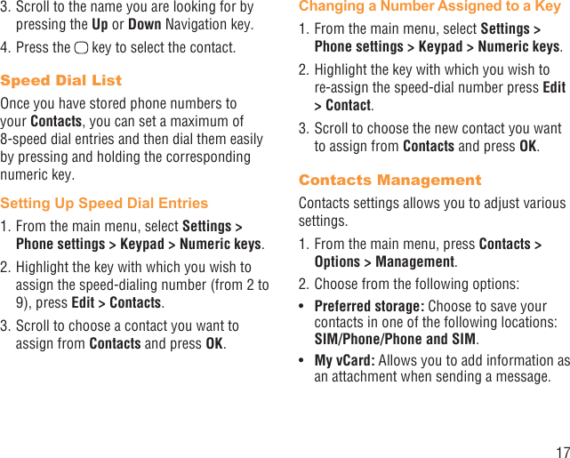 173. Scroll to the name you are looking for by pressing the Up or Down Navigation key.4. Press the   key to select the contact.Speed Dial ListOnce you have stored phone numbers to your Contacts, you can set a maximum of 8-speed dial entries and then dial them easily by pressing and holding the corresponding numeric key.Setting Up Speed Dial Entries1. From the main menu, select Settings &gt; Phone settings &gt; Keypad &gt; Numeric keys.2. Highlight the key with which you wish to assign the speed-dialing number (from 2 to 9), press Edit &gt; Contacts. 3. Scroll to choose a contact you want to assign from Contacts and press OK.Changing a Number Assigned to a Key1. From the main menu, select Settings &gt; Phone settings &gt; Keypad &gt; Numeric keys.2. Highlight the key with which you wish to re-assign the speed-dial number press Edit &gt; Contact. 3. Scroll to choose the new contact you want to assign from Contacts and press OK.Contacts ManagementContacts settings allows you to adjust various settings.1. From the main menu, press Contacts &gt; Options &gt; Management.2. Choose from the following options:Pref•  erred storage: Choose to save your contacts in one of the following locations: SIM/Phone/Phone and SIM.My vCard:•   Allows you to add information as an attachment when sending a message.