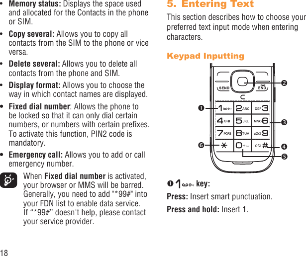 18Memory status:•   Displays the space used and allocated for the Contacts in the phone or SIM.Copy several: •  Allows you to copy all contacts from the SIM to the phone or vice versa.Delete several: •  Allows you to delete all contacts from the phone and SIM.Display format:•   Allows you to choose the way in which contact names are displayed.Fixed dial number•  : Allows the phone to be locked so that it can only dial certain numbers, or numbers with certain preﬁxes. To activate this function, PIN2 code is mandatory.Emergency call:•   Allows you to add or call emergency number. When Fixed dial number is activated, your browser or MMS will be barred. Generally, you need to add &quot;*99#&quot; into your FDN list to enable data service. If “*99#” doesn&apos;t help, please contact your service provider.Entering Text5. This section describes how to choose your preferred text input mode when entering characters.Keypad Inputting   key:Press: Insert smart punctuation.Press and hold: Insert 1. 