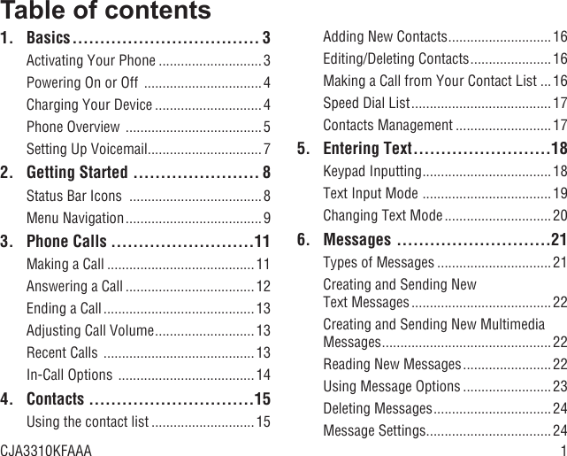 1Table of contents1. Basics .................................. 3Activating Your Phone ............................3Powering On or Off  ................................ 4Charging Your Device .............................4Phone Overview  .....................................5Setting Up Voicemail ...............................72.  Getting Started  ....................... 8Status Bar Icons  ....................................8Menu Navigation .....................................93. Phone Calls ..........................11Making a Call ........................................11Answering a Call ...................................12Ending a Call .........................................13Adjusting Call Volume ...........................13Recent Calls  .........................................13In-Call Options  .....................................144. Contacts  ..............................15Using the contact list ............................15Adding New Contacts ............................ 16Editing/Deleting Contacts ......................16Making a Call from Your Contact List ...16Speed Dial List ...................................... 17Contacts Management ..........................175. Entering Text .........................18Keypad Inputting ................................... 18Text Input Mode  ................................... 19Changing Text Mode .............................206. Messages  ............................21Types of Messages ...............................21Creating and Sending New Text Messages ......................................22Creating and Sending New Multimedia Messages ..............................................22Reading New Messages ........................22Using Message Options ........................ 23Deleting Messages ................................24Message Settings ..................................24CJA3310KFAAA
