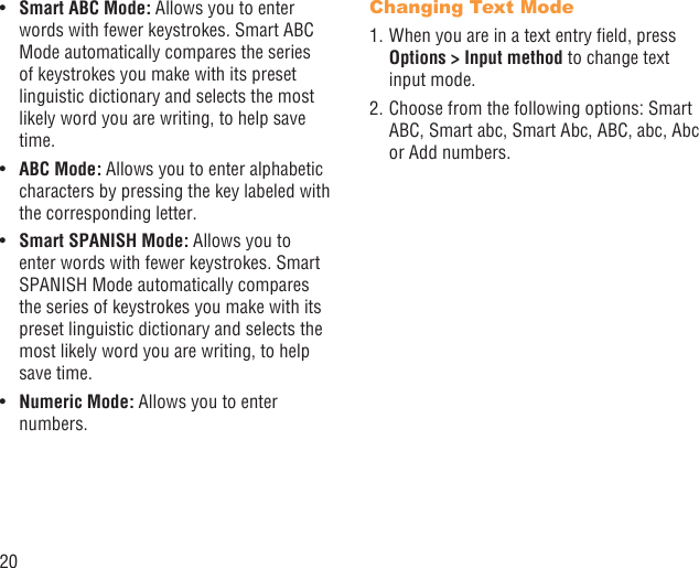 20Smart ABC Mode:•   Allows you to enter words with fewer keystrokes. Smart ABC Mode automatically compares the series of keystrokes you make with its preset linguistic dictionary and selects the most likely word you are writing, to help save time.ABC Mode:•   Allows you to enter alphabetic characters by pressing the key labeled with the corresponding letter.Smart SPANISH Mode:•   Allows you to enter words with fewer keystrokes. Smart SPANISH Mode automatically compares the series of keystrokes you make with its preset linguistic dictionary and selects the most likely word you are writing, to help save time.Numeric Mode:•   Allows you to enter numbers.Changing Text Mode1. When you are in a text entry ﬁeld, press Options &gt; Input method to change text input mode.2. Choose from the following options: Smart ABC, Smart abc, Smart Abc, ABC, abc, Abc or Add numbers.