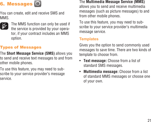 21Messages 6. You can create, edit and receive SMS and MMS.  The MMS function can only be used if the service is provided by your opera-tor, if your contract includes an MMS option.Types of MessagesThe Short Message Service (SMS) allows you to send and receive text messages to and from other mobile phones.To use this feature, you may need to sub-scribe to your service provider’s message service.The Multimedia Message Service (MMS) allows you to send and receive multimedia messages (such as picture messages) to and from other mobile phones.To use this feature, you may need to sub-scribe to your service provider’s multimedia message service.TemplatesGives you the option to send commonly used messages to save time. There are two kinds of template to choose from.Text message: •  Choose from a list of standard SMS messages.Multimedia message:•   Choose from a list of standard MMS messages or choose one of your own.