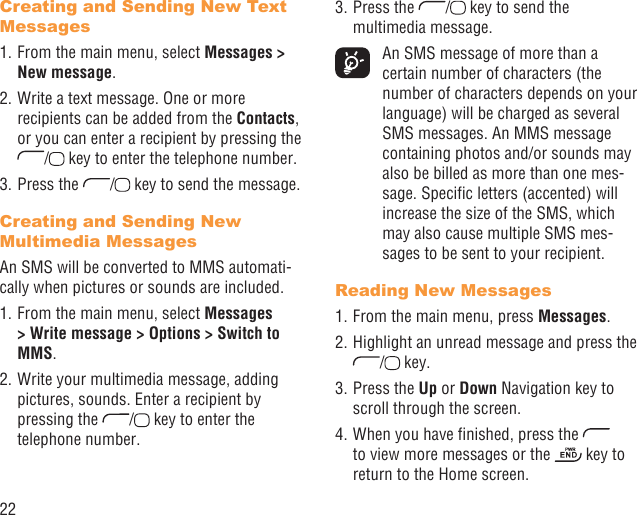 22Creating and Sending New Text Messages1. From the main menu, select Messages &gt; New message.2. Write a text message. One or more recipients can be added from the Contacts, or you can enter a recipient by pressing the /  key to enter the telephone number. 3. Press the  /  key to send the message.Creating and Sending New Multimedia MessagesAn SMS will be converted to MMS automati-cally when pictures or sounds are included.1. From the main menu, select Messages &gt; Write message &gt; Options &gt; Switch to MMS.2. Write your multimedia message, adding pictures, sounds. Enter a recipient by pressing the  /  key to enter the telephone number.3. Press the  /  key to send the multimedia message.  An SMS message of more than a certain number of characters (the number of characters depends on your language) will be charged as several SMS messages. An MMS message containing photos and/or sounds may also be billed as more than one mes-sage. Speciﬁc letters (accented) will increase the size of the SMS, which may also cause multiple SMS mes-sages to be sent to your recipient.Reading New Messages1. From the main menu, press Messages.2. Highlight an unread message and press the /  key.3. Press the Up or Down Navigation key to scroll through the screen.4. When you have ﬁnished, press the   to view more messages or the   key to return to the Home screen.