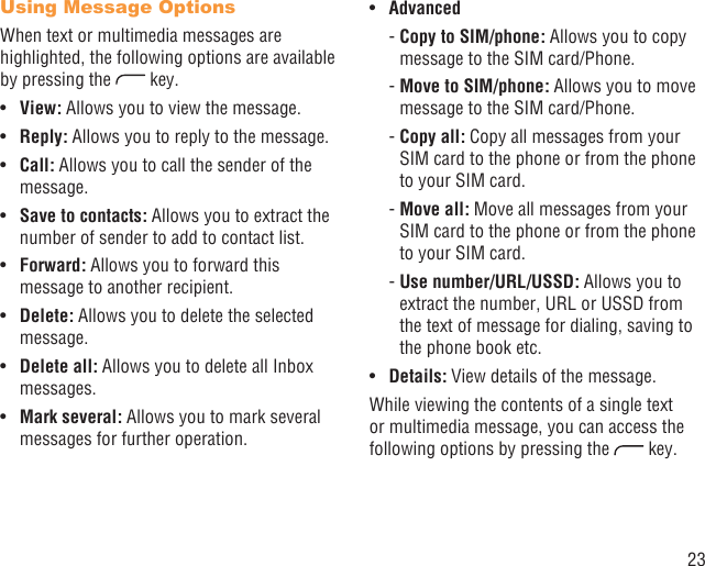 23Using Message OptionsWhen text or multimedia messages are highlighted, the following options are available by pressing the   key.View: •  Allows you to view the message.Reply:•   Allows you to reply to the message.Call:•   Allows you to call the sender of the message.Save to contacts: •  Allows you to extract the number of sender to add to contact list.Forward:•   Allows you to forward this message to another recipient.Delete: •  Allows you to delete the selected message.Delete all: •  Allows you to delete all Inbox messages.Mark several:•   Allows you to mark several messages for further operation. Advanced•  -  Copy to SIM/phone: Allows you to copy message to the SIM card/Phone. -  Move to SIM/phone: Allows you to move message to the SIM card/Phone. -  Copy  all: Copy all messages from your SIM card to the phone or from the phone to your SIM card. -  Move  all: Move all messages from your SIM card to the phone or from the phone to your SIM card.  -  Use  number/URL/USSD: Allows you to extract the number, URL or USSD from the text of message for dialing, saving to the phone book etc.Details:•   View details of the message.While viewing the contents of a single text or multimedia message, you can access the following options by pressing the   key.