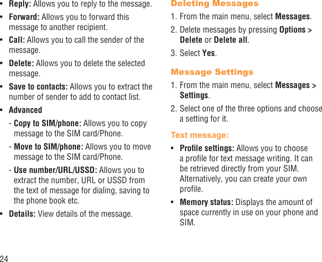 24Reply:•   Allows you to reply to the message.Forward: •  Allows you to forward this message to another recipient.Call: •  Allows you to call the sender of the message.Delete:•   Allows you to delete the selected message.Save to contacts: •  Allows you to extract the number of sender to add to contact list.Advanced•  -  Copy to SIM/phone: Allows you to copy message to the SIM card/Phone. -  Move to SIM/phone: Allows you to move message to the SIM card/Phone. -  Use  number/URL/USSD: Allows you to extract the number, URL or USSD from the text of message for dialing, saving to the phone book etc.Details:•   View details of the message.Deleting Messages1. From the main menu, select Messages.2. Delete messages by pressing Options &gt; Delete or Delete all.3. Select Yes.Message Settings1. From the main menu, select Messages &gt; Settings.2. Select one of the three options and choose a setting for it.Text message: Proﬁle settings: •  Allows you to choose a proﬁle for text message writing. It can be retrieved directly from your SIM. Alternatively, you can create your own proﬁle.Memory status: •  Displays the amount of space currently in use on your phone and SIM.