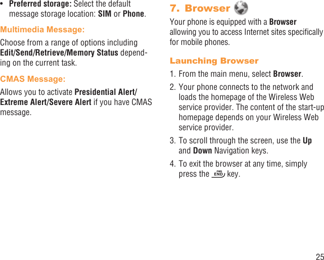 25Preferred storage: •  Select the default message storage location: SIM or Phone.Multimedia Message:Choose from a range of options including Edit/Send/Retrieve/Memory Status depend-ing on the current task.CMAS Message:Allows you to activate Presidential Alert/Extreme Alert/Severe Alert if you have CMAS message.Browser 7. Your phone is equipped with a Browser allowing you to access Internet sites speciﬁcally for mobile phones.Launching Browser1. From the main menu, select Browser.2. Your phone connects to the network and loads the homepage of the Wireless Web service provider. The content of the start-up homepage depends on your Wireless Web service provider.3. To scroll through the screen, use the Up and Down Navigation keys.4. To exit the browser at any time, simply press the   key.