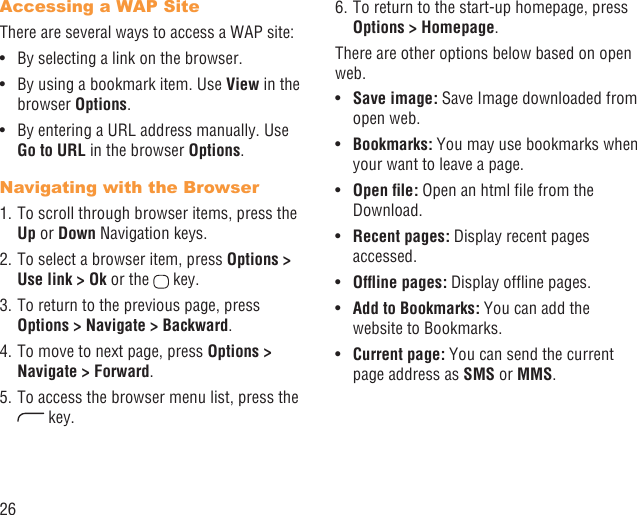 26Accessing a WAP SiteThere are several ways to access a WAP site:By selecting a link on the browser.• By using a bookmark item. Use •  View in the browser Options. By entering a URL address manually. Use • Go to URL in the browser Options.Navigating with the Browser1. To scroll through browser items, press the Up or Down Navigation keys.2. To select a browser item, press Options &gt; Use link &gt; Ok or the   key.3. To return to the previous page, press Options &gt; Navigate &gt; Backward.4. To move to next page, press Options &gt; Navigate &gt; Forward.5. To access the browser menu list, press the  key.6. To return to the start-up homepage, press Options &gt; Homepage.There are other options below based on open web.Save image:•   Save Image downloaded from open web.Bookmarks:•   You may use bookmarks when your want to leave a page.Open ﬁle:•   Open an html ﬁle from the Download.Recent pages: •  Display recent pages accessed.Ofﬂine pages:•   Display ofﬂine pages.Add to Bookmarks:•   You can add the website to Bookmarks.Current page: •  You can send the current page address as SMS or MMS. 