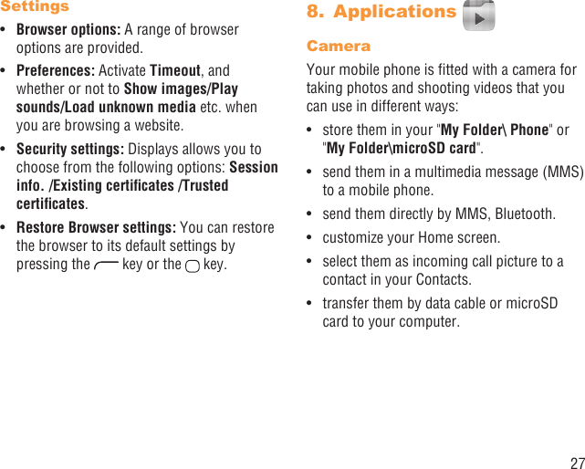 27SettingsBrowser options:•   A range of browser options are provided.Preferences: • Activate Timeout, and whether or not to Show images/Play sounds/Load unknown media etc. when you are browsing a website.Security settings:•   Displays allows you to choose from the following options: Session info. /Existing certiﬁcates /Trusted certiﬁcates.Restore Browser settings:•   You can restore the browser to its default settings by pressing the   key or the   key.Applications 8. CameraYour mobile phone is ﬁtted with a camera for taking photos and shooting videos that you can use in different ways:store them in your &quot;•  My Folder\ Phone&quot; or &quot;My Folder\microSD card&quot;.send them in a multimedia message (MMS) • to a mobile phone.send them directly by MMS, Bluetooth.• customize your Home screen.• select them as incoming call picture to a • contact in your Contacts.transfer them by data cable or microSD • card to your computer.