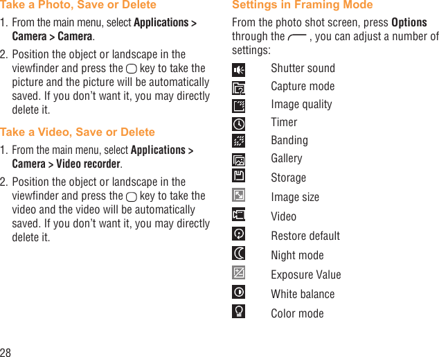 28Take a Photo, Save or Delete1. From the main menu, select Applications &gt; Camera &gt; Camera.2. Position the object or landscape in the viewﬁnder and press the   key to take the picture and the picture will be automatically saved. If you don’t want it, you may directly delete it.Take a Video, Save or Delete1. From the main menu, select Applications &gt; Camera &gt; Video recorder.2. Position the object or landscape in the viewﬁnder and press the   key to take the video and the video will be automatically saved. If you don’t want it, you may directly delete it.Settings in Framing ModeFrom the photo shot screen, press Options through the   , you can adjust a number of settings: Shutter sound Capture mode Image quality Timer Banding Gallery Storage Image size Video Restore default Night mode Exposure Value White balance Color mode