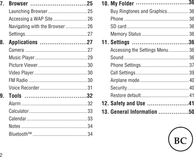 27. Browser  ..............................25Launching Browser ............................... 25Accessing a WAP Site ........................... 26Navigating with the Browser ................. 26Settings .................................................278. Applications  .........................27Camera .................................................27Music Player ......................................... 29Picture Viewer ....................................... 30Video Player ..........................................30FM Radio ..............................................30Voice Recorder .....................................319.  Tools  .................................32Alarm ....................................................32Calculator ..............................................33Calendar ................................................33Notes ....................................................34Bluetooth™ ...........................................3410. My Folder  ............................36Buy Ringtones and Graphics ................. 36Phone ...................................................36SD card ................................................. 36Memory Status .....................................3611. Settings  ..............................36Accessing the Settings Menu ................36Sound ...................................................36Phone Settings ......................................37Call Settings ..........................................39Airplane mode ....................................... 40Security .................................................40Restore default ......................................4112. Safety and Use ......................4113. General Information ................50