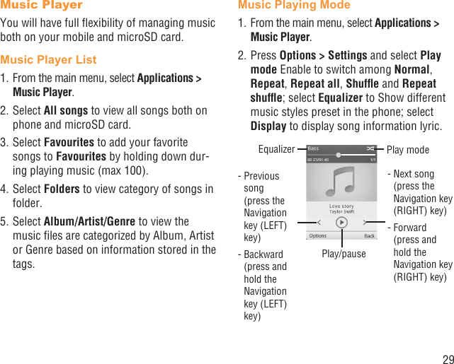 29Music PlayerYou will have full ﬂexibility of managing music both on your mobile and microSD card.Music Player List1. From the main menu, select Applications &gt; Music Player.2. Select All songs to view all songs both on phone and microSD card.3. Select Favourites to add your favorite songs to Favourites by holding down dur-ing playing music (max 100).4. Select Folders to view category of songs in folder.5. Select Album/Artist/Genre to view the music ﬁles are categorized by Album, Artist or Genre based on information stored in the tags.Music Playing Mode1. From the main menu, select Applications &gt; Music Player.2. Press Options &gt; Settings and select Play mode Enable to switch among Normal, Repeat, Repeat all, Shufﬂe and Repeat shufﬂe; select Equalizer to Show different music styles preset in the phone; select Display to display song information lyric.Play/pause-  Previous song (press the Navigation key (LEFT) key)-  Backward (press and hold the Navigation key (LEFT) key)Equalizer Play mode-  Next song (press the Navigation key (RIGHT) key)-  Forward (press and hold the Navigation key (RIGHT) key)