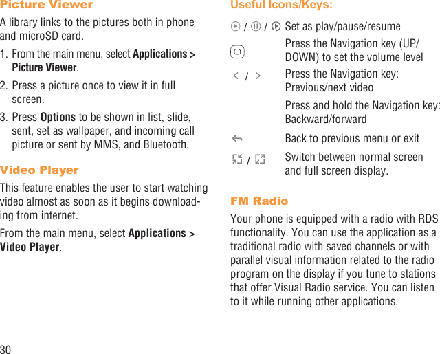 30Picture ViewerA library links to the pictures both in phone and microSD card. 1. From the main menu, select Applications &gt; Picture Viewer.2. Press a picture once to view it in full screen.3. Press Options to be shown in list, slide, sent, set as wallpaper, and incoming call picture or sent by MMS, and Bluetooth.Video PlayerThis feature enables the user to start watching video almost as soon as it begins download-ing from internet.From the main menu, select Applications &gt; Video Player.Useful Icons/Keys: /   /  Set as play/pause/resumePress the Navigation key (UP/DOWN) to set the volume level /  Press the Navigation key: Previous/next videoPress and hold the Navigation key: Backward/forwardBack to previous menu or exit /  Switch between normal screen and full screen display.FM RadioYour phone is equipped with a radio with RDS functionality. You can use the application as a traditional radio with saved channels or with parallel visual information related to the radio program on the display if you tune to stations that offer Visual Radio service. You can listen to it while running other applications.