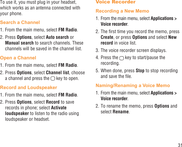 31To use it, you must plug in your headset, which works as an antenna connected with your phone.Search a Channel1. From the main menu, select FM Radio.2. Press Options, select Auto search or Manual search to search channels. These channels will be saved in the channel list.Open a Channel1. From the main menu, select FM Radio.2. Press Options, select Channel list, choose a channel and press the   key to open.Record and Loudspeaker1. From the main menu, select FM Radio.2. Press Options, select Record to save records in phone; select Activate loudspeaker to listen to the radio using loudspeaker or headset.Voice RecorderRecording a New Memo1. From the main menu, select Applications &gt; Voice recorder.2. The ﬁrst time you record the memo, press Create, or press Options and select New record in voice list.3. The voice recorder screen displays. 4. Press the   key to start/pause the recording.5. When done, press Stop to stop recording and save the ﬁle.Naming/Renaming a Voice Memo1. From the main menu, select Applications &gt; Voice recorder. 2. To rename the memo, press Options and select Rename.