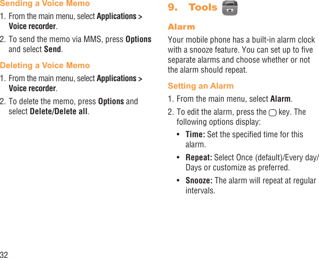 32Sending a Voice Memo1. From the main menu, select Applications &gt; Voice recorder. 2. To send the memo via MMS, press Options and select Send.Deleting a Voice Memo1. From the main menu, select Applications &gt; Voice recorder. 2. To delete the memo, press Options and select Delete/Delete all. Tools9.   AlarmYour mobile phone has a built-in alarm clock with a snooze feature. You can set up to ﬁve separate alarms and choose whether or not the alarm should repeat.Setting an Alarm1. From the main menu, select Alarm.2. To edit the alarm, press the   key. The following options display:Time:•   Set the speciﬁed time for this alarm.Repeat: •  Select Once (default)/Every day/Days or customize as preferred.Snooze:•   The alarm will repeat at regular intervals.
