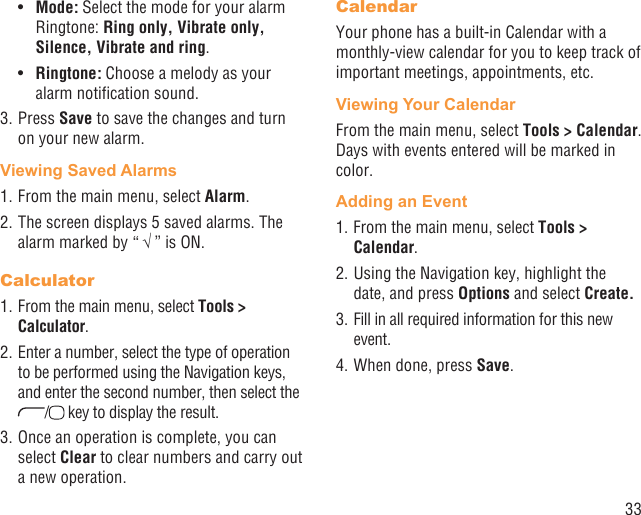 33Mode:•   Select the mode for your alarm Ringtone: Ring only, Vibrate only, Silence, Vibrate and ring.Ringtone:•   Choose a melody as your alarm notiﬁcation sound.3. Press Save to save the changes and turn on your new alarm.Viewing Saved Alarms1. From the main menu, select Alarm. 2. The screen displays 5 saved alarms. The alarm marked by “ √ ” is ON.Calculator1. From the main menu, select Tools &gt; Calculator.2. Enter a number, select the type of operation to be performed using the Navigation keys, and enter the second number, then select the / key to display the result.3. Once an operation is complete, you can select Clear to clear numbers and carry out a new operation.CalendarYour phone has a built-in Calendar with a monthly-view calendar for you to keep track of important meetings, appointments, etc. Viewing Your CalendarFrom the main menu, select Tools &gt; Calendar. Days with events entered will be marked in color.Adding an Event1. From the main menu, select Tools &gt; Calendar.2. Using the Navigation key, highlight the date, and press Options and select Create.3. Fill in all required information for this new event.4. When done, press Save.