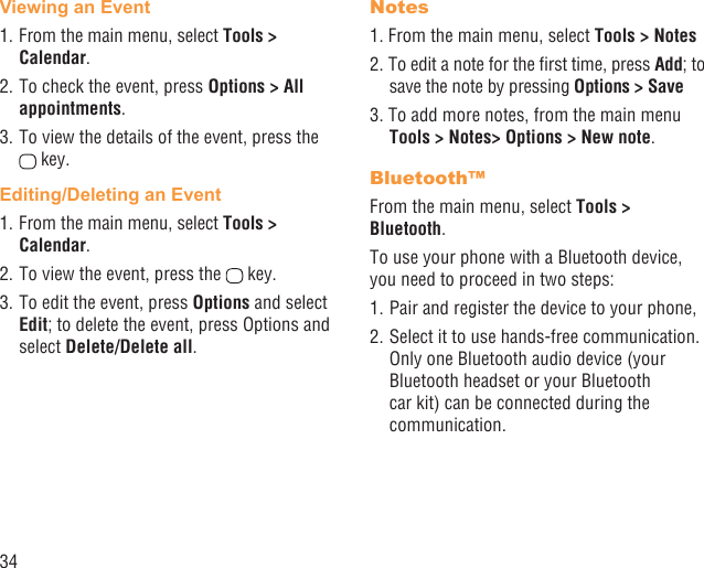 34Viewing an Event1. From the main menu, select Tools &gt; Calendar.2. To check the event, press Options &gt; All appointments.3. To view the details of the event, press the  key.Editing/Deleting an Event1. From the main menu, select Tools &gt; Calendar.2. To view the event, press the   key.3. To edit the event, press Options and select Edit; to delete the event, press Options and select Delete/Delete all.Notes1. From the main menu, select Tools &gt; Notes2. To edit a note for the ﬁrst time, press Add; to save the note by pressing Options &gt; Save3. To add more notes, from the main menu Tools &gt; Notes&gt; Options &gt; New note.Bluetooth™From the main menu, select Tools &gt; Bluetooth.To use your phone with a Bluetooth device, you need to proceed in two steps:1. Pair and register the device to your phone,2. Select it to use hands-free communication. Only one Bluetooth audio device (your Bluetooth headset or your Bluetooth car kit) can be connected during the communication.