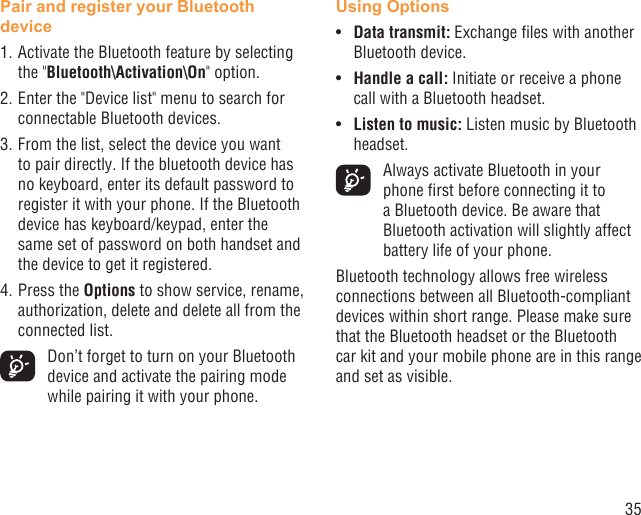 35Pair and register your Bluetooth device1. Activate the Bluetooth feature by selecting the &quot;Bluetooth\Activation\On&quot; option.2. Enter the &quot;Device list&quot; menu to search for connectable Bluetooth devices.3. From the list, select the device you want to pair directly. If the bluetooth device has no keyboard, enter its default password to register it with your phone. If the Bluetooth device has keyboard/keypad, enter the same set of password on both handset and the device to get it registered.4. Press the Options to show service, rename, authorization, delete and delete all from the connected list.  Don’t forget to turn on your Bluetooth device and activate the pairing mode while pairing it with your phone.Using OptionsData transmit:•  Exchange ﬁles with another Bluetooth device.Handle a call: •  Initiate or receive a phone call with a Bluetooth headset.Listen to music:•   Listen music by Bluetooth headset.  Always activate Bluetooth in your phone ﬁrst before connecting it to a Bluetooth device. Be aware that Bluetooth activation will slightly affect battery life of your phone.Bluetooth technology allows free wireless connections between all Bluetooth-compliant devices within short range. Please make sure that the Bluetooth headset or the Bluetooth car kit and your mobile phone are in this range and set as visible.