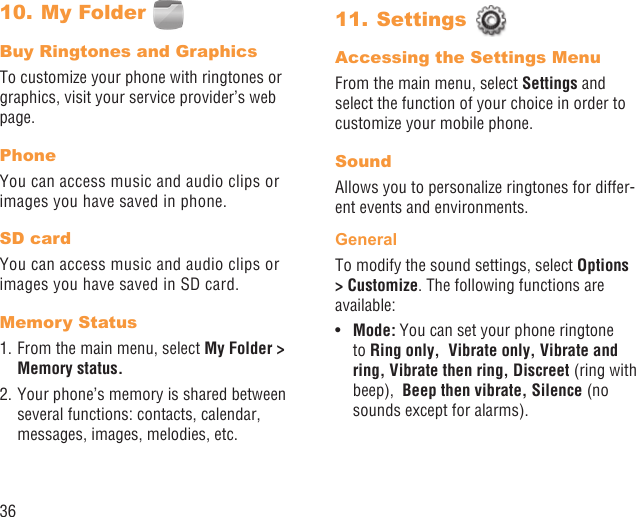 36My Folder 10. Buy Ringtones and GraphicsTo customize your phone with ringtones or graphics, visit your service provider’s web page.PhoneYou can access music and audio clips or images you have saved in phone.SD cardYou can access music and audio clips or images you have saved in SD card.Memory Status1. From the main menu, select My Folder &gt; Memory status. 2. Your phone’s memory is shared between several functions: contacts, calendar, messages, images, melodies, etc.Settings 11. Accessing the Settings MenuFrom the main menu, select Settings and select the function of your choice in order to customize your mobile phone.SoundAllows you to personalize ringtones for differ-ent events and environments.GeneralTo modify the sound settings, select Options &gt; Customize. The following functions are available:Mode:•   You can set your phone ringtone to Ring only,  Vibrate only, Vibrate and ring, Vibrate then ring, Discreet (ring with beep),  Beep then vibrate, Silence (no sounds except for alarms).