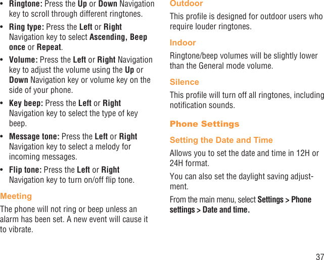 37Ringtone:•   Press the Up or Down Navigation key to scroll through different ringtones.Ring type:•   Press the Left or Right Navigation key to select Ascending, Beep once or Repeat.Volume:•   Press the Left or Right Navigation key to adjust the volume using the Up or Down Navigation key or volume key on the side of your phone.Key beep:•   Press the Left or Right Navigation key to select the type of key beep.Message tone:•   Press the Left or Right Navigation key to select a melody for incoming messages.Flip tone:•   Press the Left or Right Navigation key to turn on/off ﬂip tone.MeetingThe phone will not ring or beep unless an alarm has been set. A new event will cause it to vibrate.OutdoorThis proﬁle is designed for outdoor users who require louder ringtones.IndoorRingtone/beep volumes will be slightly lower than the General mode volume.SilenceThis proﬁle will turn off all ringtones, including notiﬁcation sounds.Phone SettingsSetting the Date and TimeAllows you to set the date and time in 12H or 24H format.You can also set the daylight saving adjust-ment.From the main menu, select Settings &gt; Phone settings &gt; Date and time.