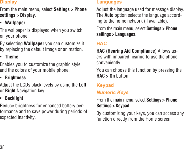 38DisplayFrom the main menu, select Settings &gt; Phone settings &gt; Display.Wallpaper• The wallpaper is displayed when you switch on your phone.By selecting Wallpaper you can customize it by replacing the default image or animation.Theme• Enables you to customize the graphic style and the colors of your mobile phone.Brightness• Adjust the LCDs black levels by using the Left or Right Navigation key.Backlight• Reduce brightness for enhanced battery per-formance and to save power during periods of expected inactivity.LanguagesAdjust the language used for message display. The Auto option selects the language accord-ing to the home network (if available).From the main menu, select Settings &gt; Phone settings &gt; Languages.HACHAC (Hearing Aid Compliance) Allows us-ers with impaired hearing to use the phone conveniently.You can choose this function by pressing the HAC &gt; On button.KeypadNumeric KeysFrom the main menu, select Settings &gt; Phone Settings &gt; Keypad.By customizing your keys, you can access any function directly from the Home screen.