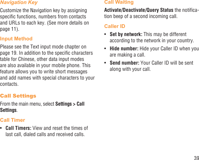 39Navigation KeyCustomize the Navigation key by assigning speciﬁc functions, numbers from contacts and URLs to each key. (See more details on page 11).Input MethodPlease see the Text input mode chapter on page 19. In addition to the speciﬁc characters table for Chinese, other data input modes are also available in your mobile phone. This feature allows you to write short messages and add names with special characters to your contacts.Call SettingsFrom the main menu, select Settings &gt; Call Settings.Call TimerCall Timers: •  View and reset the times of last call, dialed calls and received calls. Call WaitingActivate/Deactivate/Query Status the notiﬁca-tion beep of a second incoming call.Caller IDSet by network:•   This may be different according to the network in your country.Hide number:•   Hide your Caller ID when you are making a call.Send number: •  Your Caller ID will be sent along with your call.