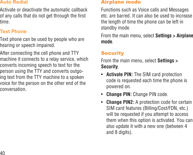 40Auto RedialActivate or deactivate the automatic callback of any calls that do not get through the ﬁrst time.Text PhoneText phone can be used by people who are hearing or speech impaired.After connecting the cell phone and TTY machine it connects to a relay service, which converts incoming speech to text for the person using the TTY and converts outgo-ing text from the TTY machine to a spoken voice for the person on the other end of the conversation.Airplane modeFunctions such as Voice calls and Messages etc. are barred. It can also be used to increase the length of time the phone can be left in standby mode.From the main menu, select Settings &gt; Airplane mode.SecurityFrom the main menu, select Settings &gt; Security.Activate PIN:•   The SIM card protection code is requested each time the phone is powered on.Change PIN:•   Change PIN code.Change PIN2:•   A protection code for certain SIM card features (Billing/Cost/FDN, etc.) will be requested if you attempt to access them when this option is activated. You can also update it with a new one (between 4 and 8 digits).