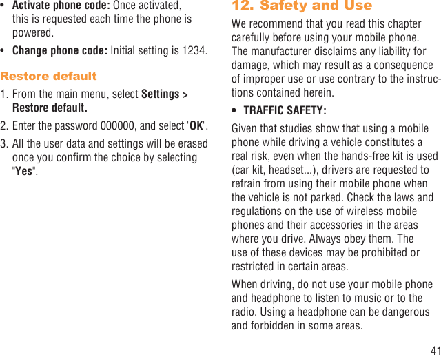 41Activate phone code:•   Once activated, this is requested each time the phone is powered.Change phone code:•   Initial setting is 1234.Restore default1. From the main menu, select Settings &gt; Restore default.2. Enter the password 000000, and select &quot;OK&quot;.3. All the user data and settings will be erased once you conﬁrm the choice by selecting &quot;Yes&quot;.Safety and Use12. We recommend that you read this chapter carefully before using your mobile phone. The manufacturer disclaims any liability for damage, which may result as a consequence of improper use or use contrary to the instruc-tions contained herein.TRAFFIC SAFETY:• Given that studies show that using a mobile phone while driving a vehicle constitutes a real risk, even when the hands-free kit is used (car kit, headset...), drivers are requested to refrain from using their mobile phone when the vehicle is not parked. Check the laws and regulations on the use of wireless mobile phones and their accessories in the areas where you drive. Always obey them. The use of these devices may be prohibited or restricted in certain areas.When driving, do not use your mobile phone and headphone to listen to music or to the radio. Using a headphone can be dangerous and forbidden in some areas.