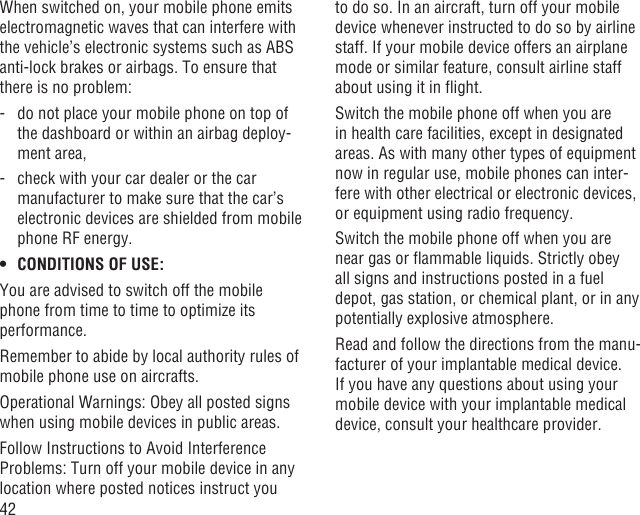 42When switched on, your mobile phone emits electromagnetic waves that can interfere with the vehicle’s electronic systems such as ABS anti-lock brakes or airbags. To ensure that there is no problem:-   do not place your mobile phone on top of the dashboard or within an airbag deploy-ment area,-   check with your car dealer or the car manufacturer to make sure that the car’s electronic devices are shielded from mobile phone RF energy.CONDITIONS OF USE:• You are advised to switch off the mobile phone from time to time to optimize its performance.Remember to abide by local authority rules of mobile phone use on aircrafts.Operational Warnings: Obey all posted signs when using mobile devices in public areas.Follow Instructions to Avoid Interference Problems: Turn off your mobile device in any location where posted notices instruct you to do so. In an aircraft, turn off your mobile device whenever instructed to do so by airline staff. If your mobile device offers an airplane mode or similar feature, consult airline staff about using it in ﬂight.Switch the mobile phone off when you are in health care facilities, except in designated areas. As with many other types of equipment now in regular use, mobile phones can inter-fere with other electrical or electronic devices, or equipment using radio frequency.Switch the mobile phone off when you are near gas or ﬂammable liquids. Strictly obey all signs and instructions posted in a fuel depot, gas station, or chemical plant, or in any potentially explosive atmosphere.Read and follow the directions from the manu-facturer of your implantable medical device. If you have any questions about using your mobile device with your implantable medical device, consult your healthcare provider.