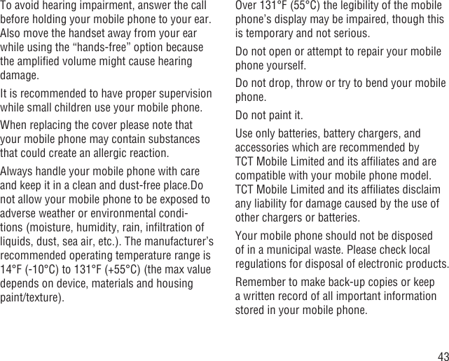 43To avoid hearing impairment, answer the call before holding your mobile phone to your ear. Also move the handset away from your ear while using the “hands-free” option because the ampliﬁed volume might cause hearing damage.It is recommended to have proper supervision while small children use your mobile phone.When replacing the cover please note that your mobile phone may contain substances that could create an allergic reaction.Always handle your mobile phone with care and keep it in a clean and dust-free place.Do not allow your mobile phone to be exposed to adverse weather or environmental condi-tions (moisture, humidity, rain, inﬁltration of liquids, dust, sea air, etc.). The manufacturer’s recommended operating temperature range is 14°F (-10°C) to 131°F (+55°C) (the max value depends on device, materials and housing paint/texture).Over 131°F (55°C) the legibility of the mobile phone’s display may be impaired, though this is temporary and not serious. Do not open or attempt to repair your mobile phone yourself.Do not drop, throw or try to bend your mobile phone.Do not paint it.Use only batteries, battery chargers, and accessories which are recommended by TCT Mobile Limited and its afﬁliates and are compatible with your mobile phone model.TCT Mobile Limited and its afﬁliates disclaim any liability for damage caused by the use of other chargers or batteries.Your mobile phone should not be disposed of in a municipal waste. Please check local regulations for disposal of electronic products.Remember to make back-up copies or keep a written record of all important information stored in your mobile phone.