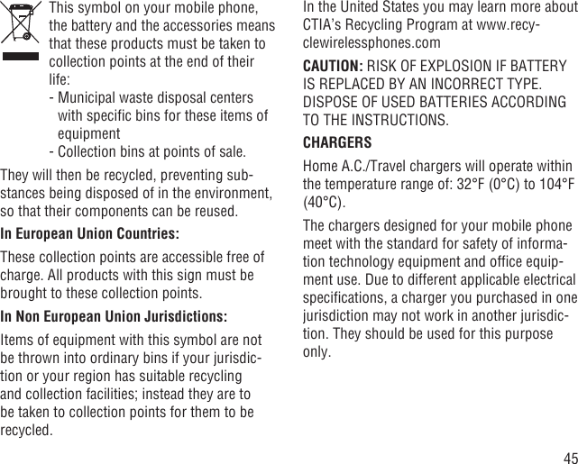 45   This symbol on your mobile phone, the battery and the accessories means that these products must be taken to collection points at the end of their life:  -  Municipal waste disposal centers with speciﬁc bins for these items of equipment  - Collection bins at points of sale.They will then be recycled, preventing sub-stances being disposed of in the environment, so that their components can be reused.In European Union Countries:These collection points are accessible free of charge. All products with this sign must be brought to these collection points.In Non European Union Jurisdictions:Items of equipment with this symbol are not be thrown into ordinary bins if your jurisdic-tion or your region has suitable recycling and collection facilities; instead they are to be taken to collection points for them to be recycled.In the United States you may learn more about CTIA’s Recycling Program at www.recy-clewirelessphones.comCAUTION: RISK OF EXPLOSION IF BATTERY IS REPLACED BY AN INCORRECT TYPE. DISPOSE OF USED BATTERIES ACCORDING TO THE INSTRUCTIONS.CHARGERSHome A.C./Travel chargers will operate within the temperature range of: 32°F (0°C) to 104°F (40°C).The chargers designed for your mobile phone meet with the standard for safety of informa-tion technology equipment and ofﬁce equip-ment use. Due to different applicable electrical speciﬁcations, a charger you purchased in one jurisdiction may not work in another jurisdic-tion. They should be used for this purpose only.