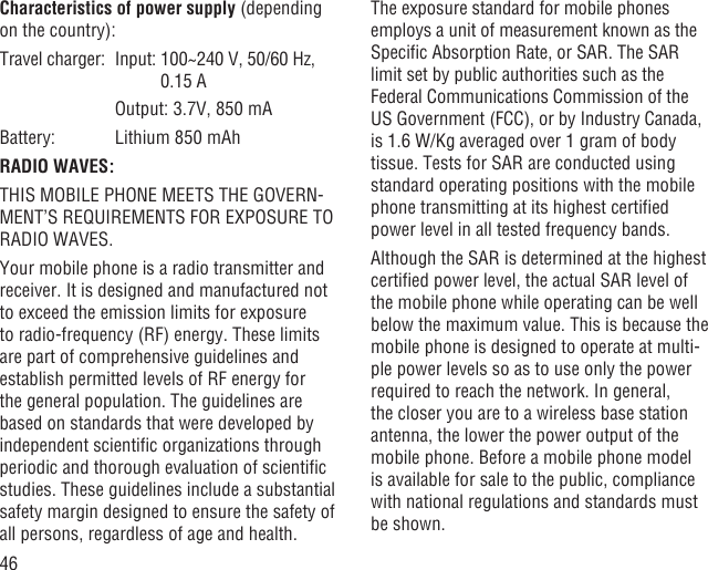 46Characteristics of power supply (depending on the country):Travel charger:  Input:  100~240 V, 50/60 Hz, 0.15 A    Output: 3.7V, 850 mABattery:  Lithium 850 mAhRADIO WAVES:THIS MOBILE PHONE MEETS THE GOVERN-MENT’S REQUIREMENTS FOR EXPOSURE TO RADIO WAVES.Your mobile phone is a radio transmitter and receiver. It is designed and manufactured not to exceed the emission limits for exposure to radio-frequency (RF) energy. These limits are part of comprehensive guidelines and establish permitted levels of RF energy for the general population. The guidelines are based on standards that were developed by independent scientiﬁc organizations through periodic and thorough evaluation of scientiﬁc studies. These guidelines include a substantial safety margin designed to ensure the safety of all persons, regardless of age and health.The exposure standard for mobile phones employs a unit of measurement known as the Speciﬁc Absorption Rate, or SAR. The SAR limit set by public authorities such as the Federal Communications Commission of the US Government (FCC), or by Industry Canada, is 1.6 W/Kg averaged over 1 gram of body tissue. Tests for SAR are conducted using standard operating positions with the mobile phone transmitting at its highest certiﬁed power level in all tested frequency bands.Although the SAR is determined at the highest certiﬁed power level, the actual SAR level of the mobile phone while operating can be well below the maximum value. This is because the mobile phone is designed to operate at multi-ple power levels so as to use only the power required to reach the network. In general, the closer you are to a wireless base station antenna, the lower the power output of the mobile phone. Before a mobile phone model is available for sale to the public, compliance with national regulations and standards must be shown.