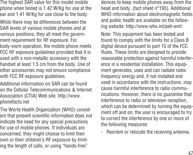 47The highest SAR value for this model mobile phone when tested is 1.42 W/Kg for use at the ear and 1.41 W/Kg for use close to the body.     While there may be differences between the SAR levels of various mobile phones and at various positions, they all meet the govern-ment requirement for RF exposure. For body-worn operation, the mobile phone meets FCC RF exposure guidelines provided that it is used with a non-metallic accessory with the handset at least 1.5 cm from the body. Use of other accessories may not ensure compliance with FCC RF exposure guidelines.Additional information on SAR can be found on the Cellular Telecommunications &amp; Internet Association (CTIA) Web site: http://www.phonefacts.netThe World Health Organization (WHO) consid-ers that present scientiﬁc information does not indicate the need for any special precautions for use of mobile phones. If individuals are concerned, they might choose to limit their own or their children’s RF exposure by limit-ing the length of calls, or using “hands-free” devices to keep mobile phones away from the head and body. (fact sheet n°193). Additional WHO information about electromagnetic ﬁelds and public health are available on the follow-ing website: http://www.who.int/peh-emf. Note: This equipment has been tested and found to comply with the limits for a Class B digital device pursuant to part 15 of the FCC Rules. These limits are designed to provide reasonable protection against harmful interfer-ence in a residential installation. This equip-ment generates, uses and can radiate radio frequency energy and, if not installed and used in accordance with the instructions, may cause harmful interference to radio commu-nications. However, there is no guarantee that interference to radio or television reception, which can be determined by turning the equip-ment off and on, the user is encouraged to try to correct the interference by one or more of the following measures:-   Reorient or relocate the receiving antenna.