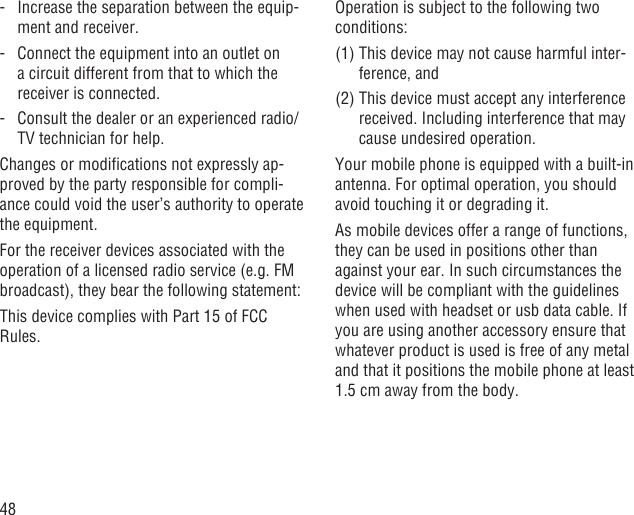 48-   Increase the separation between the equip-ment and receiver.-   Connect the equipment into an outlet on a circuit different from that to which the receiver is connected.-   Consult the dealer or an experienced radio/TV technician for help.Changes or modiﬁcations not expressly ap-proved by the party responsible for compli-ance could void the user’s authority to operate the equipment.For the receiver devices associated with the operation of a licensed radio service (e.g. FM broadcast), they bear the following statement:This device complies with Part 15 of FCC Rules.Operation is subject to the following two conditions:(1)  This device may not cause harmful inter-ference, and(2)  This device must accept any interference received. Including interference that may cause undesired operation.Your mobile phone is equipped with a built-in antenna. For optimal operation, you should avoid touching it or degrading it.As mobile devices offer a range of functions, they can be used in positions other than against your ear. In such circumstances the device will be compliant with the guidelines when used with headset or usb data cable. If you are using another accessory ensure that whatever product is used is free of any metal and that it positions the mobile phone at least 1.5 cm away from the body.