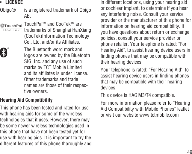 49LICENCE• Obigo® is a registered trademark of Obigo AB.TouchPal™ and CooTek™ are trademarks of Shanghai HanXiang (CooTek)Information Technology Co., Ltd. and/or its Afﬁliates.The Bluetooth word mark and logos are owned by the Bluetooth SIG, Inc. and any use of such marks by TCT Mobile Limited and its afﬁliates is under license.  Other trademarks and trade names are those of their respec-tive owners.Hearing Aid CompatibilityThis phone has been tested and rated for use with hearing aids for some of the wireless technologies that it uses. However, there may be some newer wireless technologies used in this phone that have not been tested yet for use with hearing aids. It is important to try the different features of this phone thoroughly and in different locations, using your hearing aid or cochlear implant, to determine if you hear any interfering noise. Consult your service provider or the manufacturer of this phone for information on hearing aid compatibility. If you have questions about return or exchange policies, consult your service provider or phone retailer. Your telephone is rated: “For Hearing Aid&quot;, to assist hearing device users in ﬁnding phones that may be compatible with their hearing devices.Your telephone is rated: “For Hearing Aid&quot;, to assist hearing device users in ﬁnding phones that may be compatible with their hearing devices.This device is HAC M3/T4 compatible. For more information please refer to “Hearing Aid Compatibility with Mobile Phones” leaﬂet or visit our website www.tctmobile.com