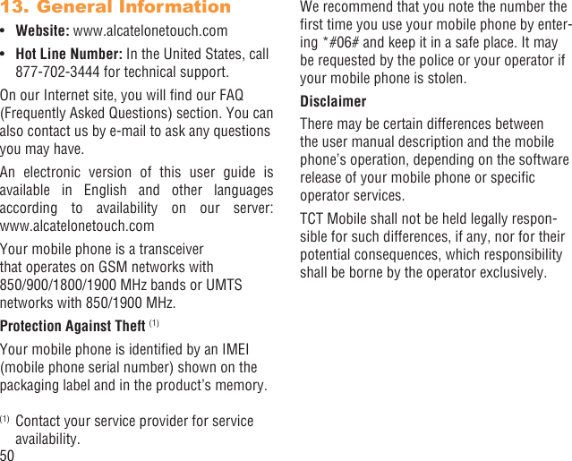 50General Information13. Website:•  www.alcatelonetouch.comHot Line Number:•   In the United States, call 877-702-3444 for technical support.On our Internet site, you will ﬁnd our FAQ (Frequently Asked Questions) section. You can also contact us by e-mail to ask any questions you may have. An electronic version of this user guide is available in English and other languages according to availability on our server: www.alcatelonetouch.comYour mobile phone is a transceiver that operates on GSM networks with 850/900/1800/1900 MHz bands or UMTS networks with 850/1900 MHz.Protection Against Theft (1)Your mobile phone is identiﬁed by an IMEI (mobile phone serial number) shown on the packaging label and in the product’s memory. (1)  Contact your service provider for service availability.We recommend that you note the number the ﬁrst time you use your mobile phone by enter-ing *#06# and keep it in a safe place. It may be requested by the police or your operator if your mobile phone is stolen. DisclaimerThere may be certain differences between the user manual description and the mobile phone’s operation, depending on the software release of your mobile phone or speciﬁc operator services.TCT Mobile shall not be held legally respon-sible for such differences, if any, nor for their potential consequences, which responsibility shall be borne by the operator exclusively.