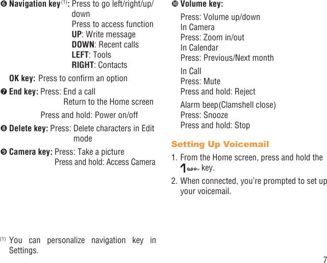 7 Navigation key (1):  Press to go left/right/up/downPress to access functionUP: Write messageDOWN: Recent callsLEFT: ToolsRIGHT: Contacts OK key: Press to conﬁrm an option End key:  Press:  End a call Return to the Home screen  Press and hold: Power on/off Delete key:  Press:  Delete characters in Edit mode Camera key:  Press: Take a picturePress and hold:  Access Camera(1) You can personalize navigation key in Settings. Volume key:    Press: Volume up/downIn CameraPress: Zoom in/outIn CalendarPress:  Previous/Next month In Call Press: MutePress and hold:  Reject   Alarm beep(Clamshell close) Press: Snooze  Press and hold: StopSetting Up Voicemail1. From the Home screen, press and hold the  key.2. When connected, you’re prompted to set up your voicemail.