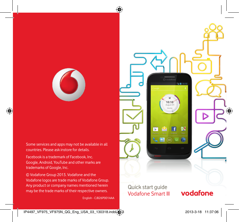 Quick start guide Vodafone Smart IIISome services and apps may not be available in all countries. Please ask instore for details.Facebook is a trademark of Facebook, Inc. Google, Android, YouTube and other marks are trademarks of Google, Inc.© Vodafone Group 2013. Vodafone and the Vodafone logos  are trade marks of Vodafone Group. Any product or company names mentioned herein  may be the trade marks of their respective owners.English - CJB26P001AAAIP4497_VF975_VF975N_QG_Eng_USA_03_130318.indd   2-3 2013-3-18   11:37:06