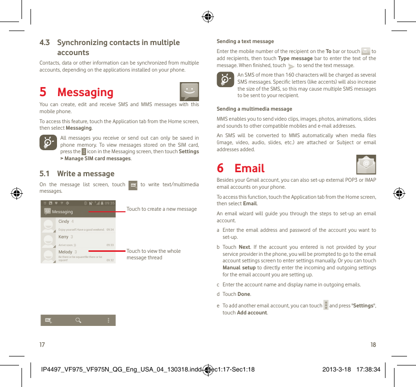 17 18Synchronizing contacts in multiple 4.3 accountsContacts, data or other information can be synchronized from multiple accounts, depending on the applications installed on your phone.Messaging5   You can create, edit and receive SMS and MMS messages with this mobile phone.To access this feature, touch the Application tab from the Home screen, then select Messaging.  All messages you receive or send out can only be saved in phone memory. To view messages stored on the SIM card, press the   icon in the Messaging screen, then touch Settings &gt; Manage SIM card messages.Write a message5.1 On the message list screen, touch   to write text/multimedia messages.Touch to create a new messageTouch to view the whole message threadSending a text messageEnter the mobile number of the recipient on the To bar or touch   to add recipients, then touch Type message bar to enter the text of the message. When finished, touch   to send the text message.   An SMS of more than 160 characters will be charged as several SMS messages. Specific letters (like accents) will also increase the size of the SMS, so this may cause multiple SMS messages  to be sent to your recipient.Sending a multimedia messageMMS enables you to send video clips, images, photos, animations, slides and sounds to other compatible mobiles and e-mail addresses. An SMS will be converted to MMS automatically when media files (image, video, audio, slides, etc.) are attached or Subject or email addresses added. Email6   Besides your Gmail account, you can also set-up external POP3 or IMAP email accounts on your phone.To access this function, touch the Application tab from the Home screen, then select Email.An email wizard will guide you through the steps to set-up an email account.a  Enter the email address and password of the account you want to set-up.b Touch Next. If the account you entered is not provided by your service provider in the phone, you will be prompted to go to the email account settings screen to enter settings manually. Or you can touch Manual setup to directly enter the incoming and outgoing settings for the email account you are setting up.c  Enter the account name and display name in outgoing emails.d Touch Done.e  To add another email account, you can touch   and press &quot;Settings&quot;, touch Add account.IP4497_VF975_VF975N_QG_Eng_USA_04_130318.indd   Sec1:17-Sec1:18IP4497_VF975_VF975N_QG_Eng_USA_04_130318.indd   Sec1:17-Sec1:18 2013-3-18   17:38:342013-3-18   17:38:34