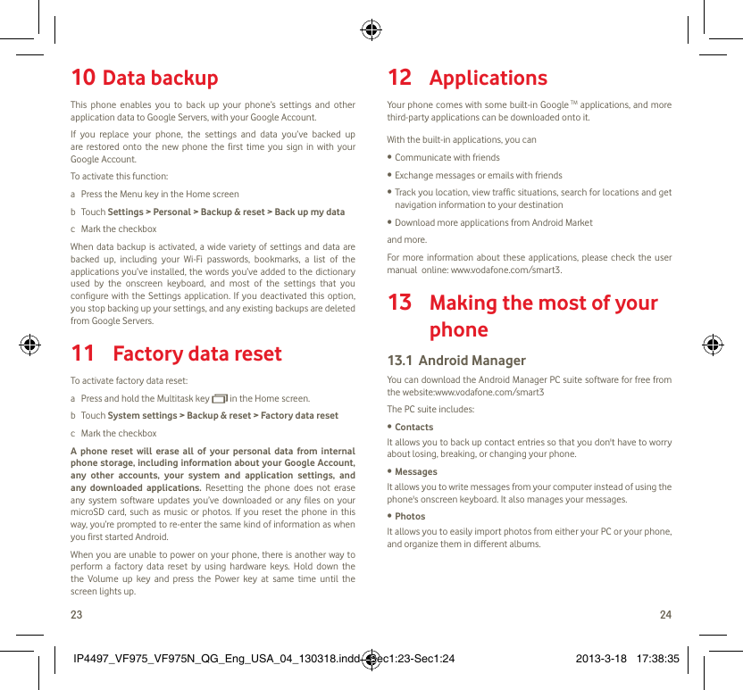 23 24Data backup10 This phone enables you to back up your phone’s settings and other application data to Google Servers, with your Google Account. If you replace your phone, the settings and data you’ve backed up are restored onto the new phone the first time you sign in with your Google Account. To activate this function:a  Press the Menu key in the Home screenb Touch Settings &gt; Personal &gt; Backup &amp; reset &gt; Back up my datac  Mark the checkboxWhen data backup is activated, a wide variety of settings and data are backed up, including your Wi-Fi passwords, bookmarks, a list of the applications you’ve installed, the words you’ve added to the dictionary used by the onscreen keyboard, and most of the settings that you configure with the Settings application. If you deactivated this option, you stop backing up your settings, and any existing backups are deleted from Google Servers.Factory data reset11 To activate factory data reset:a  Press and hold the Multitask key   in the Home screen.b Touch System settings &gt; Backup &amp; reset &gt; Factory data resetc  Mark the checkboxA phone reset will erase all of your personal data from internal phone storage, including information about your Google Account, any other accounts, your system and application settings, and any downloaded applications. Resetting the phone does not erase any system software updates you’ve downloaded or any files on your microSD card, such as music or photos. If you reset the phone in this way, you’re prompted to re-enter the same kind of information as when you first started Android.When you are unable to power on your phone, there is another way to perform a factory data reset by using hardware keys. Hold down the the Volume up key and press the Power key at same time until the screen lights up.Applications12 Your phone comes with some built-in Google TM applications, and more third-party applications can be downloaded onto it.With the built-in applications, you canCommunicate with friends• Exchange messages or emails with friends• Track you location, view traffic situations, search for locations and get • navigation information to your destinationDownload more applications from Android Market • and more.For more information about these applications, please check the user manual  online: www.vodafone.com/smart3. Making the most of your 13 phoneAndroid Manager13.1 You can download the Android Manager PC suite software for free from the website:www.vodafone.com/smart3The PC suite includes:Contacts• It allows you to back up contact entries so that you don&apos;t have to worry about losing, breaking, or changing your phone.Messages• It allows you to write messages from your computer instead of using the phone&apos;s onscreen keyboard. It also manages your messages.Photos• It allows you to easily import photos from either your PC or your phone, and organize them in different albums.IP4497_VF975_VF975N_QG_Eng_USA_04_130318.indd   Sec1:23-Sec1:24IP4497_VF975_VF975N_QG_Eng_USA_04_130318.indd   Sec1:23-Sec1:24 2013-3-18   17:38:352013-3-18   17:38:35