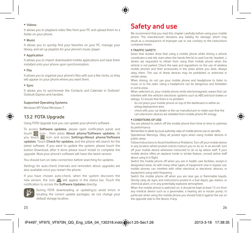 25 26Videos• It allows you to playback video files from your PC and upload them to a folder on your phone.Music• It allows you to quickly find your favorites on your PC, manage your library, and set up playlists for your phone&apos;s music player.Application • It allows you to import downloaded mobile applications and have them installed onto your phone upon synchronization.File • It allows you to organize your phone&apos;s files with just a few clicks, so they will appear on your phone where you want them.Sync• It allows you to synchronize the Contacts and Calendar in Outlook/ Outlook Express and handset.Supported Operating SystemsWindows XP/Vista/Windows 7.FOTA Upgrade13.2 Using FOTA Upgrade tool you can update your phone&apos;s software. To access Software updates, please open notification panel and touch   icon , then press About phone/Software updates. Or you touch   icon and access Settings/About phone/Software updates. Touch Check for updates, and the phone will search for the latest software. If you want to update the system, please touch the button Download, after it done please touch Install to complete the upgrade. Now your phone&apos;s software will have the latest version.You should turn on data connection before searching for updates. Settings for auto-check intervals and reminders about upgrades are also available once you restart the phone. If you have chosen auto-check, when the system discovers the new version, the icon   will appear in the status bar. Touch the notification to access the Software Updates directly.  During FOTA downloading or updating,to avoid errors in locating the correct update packages, do not change your default storage location. Safety and useWe recommend that you read this chapter carefully before using your mobile phone. The manufacturer disclaims any liability for damage, which may result as a consequence of improper use or use contrary to the instructions contained herein.• TRAFFIC SAFETY:Given that studies show that using a mobile phone while driving a vehicle constitutes a real risk, even when the hands-free kit is used (car kit, headset...), drivers are requested to refrain from using their mobile phone when the vehicle is not parked. Check the laws and regulations on the use of wireless mobile phones and their accessories in the areas where you drive. Always obey them. The use of these devices may be prohibited or restricted in certain areas.When driving, do not use your mobile phone and headphone to listen to music or to the radio. Using a headphone can be dangerous and forbidden in some areas.When switched on, your mobile phone emits electromagnetic waves that can interfere with the vehicle’s electronic systems such as ABS anti-lock brakes or airbags. To ensure that there is no problem:-   do not place your mobile phone on top of the dashboard or within an airbag deployment area,-   check with your car dealer or the car manufacturer to make sure that the car’s electronic devices are shielded from mobile phone RF energy.• CONDITIONS OF USE:You are advised to switch off the mobile phone from time to time to optimize its performance.Remember to abide by local authority rules of mobile phone use on aircrafts.Operational Warnings: Obey all posted signs when using mobile devices in public areas. Follow Instructions to Avoid Interference Problems: Turn off your mobile device in any location where posted notices instruct you to do so. In an aircraft, turn off your mobile device whenever instructed to do so by airline staff. If your mobile device offers an airplane mode or similar feature, consult airline staff about using it in flight.Switch the mobile phone off when you are in health care facilities, except in designated areas. As with many other types of equipment now in regular use, mobile phones can interfere with other electrical or electronic devices, or equipment using radio frequency.Switch the mobile phone off when you are near gas or flammable liquids. Strictly obey all signs and instructions posted in a fuel depot, gas station, or chemical plant, or in any potentially explosive atmosphere.When the mobile phone is switched on, it should be kept at least 15 cm from any medical device such as a pacemaker, a hearing aid or insulin pump. In particular when using the mobile phone you should hold it against the ear on the opposite side to the device, if any. IP4497_VF975_VF975N_QG_Eng_USA_04_130318.indd   Sec1:25-Sec1:26IP4497_VF975_VF975N_QG_Eng_USA_04_130318.indd   Sec1:25-Sec1:26 2013-3-18   17:38:352013-3-18   17:38:35