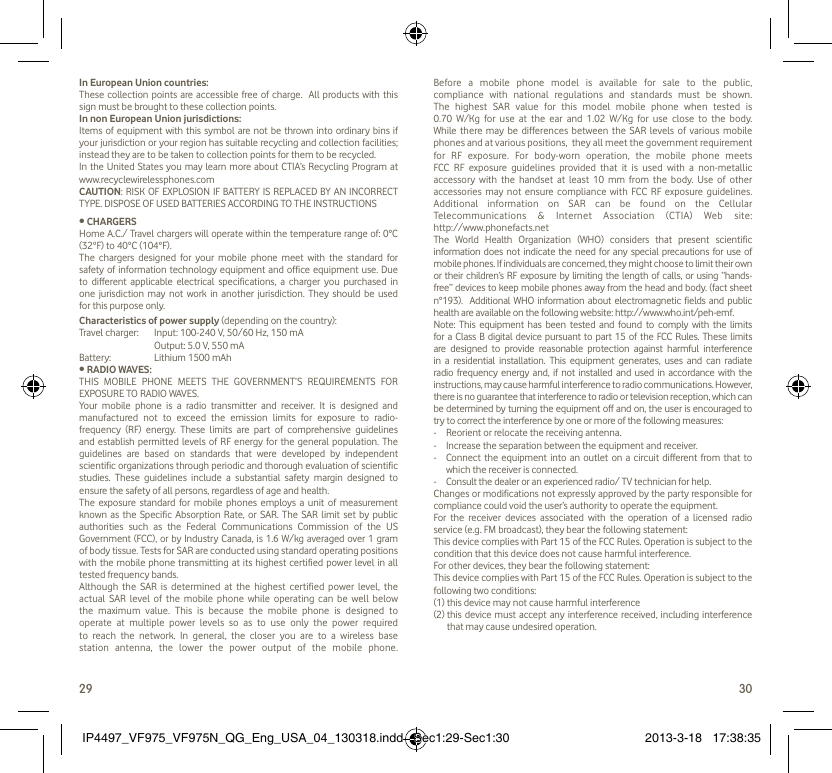 29 30In European Union countries:These collection points are accessible free of charge.  All products with this sign must be brought to these collection points.In non European Union jurisdictions:Items of equipment with this symbol are not be thrown into ordinary bins if your jurisdiction or your region has suitable recycling and collection facilities; instead they are to be taken to collection points for them to be recycled.In the United States you may learn more about CTIA’s Recycling Program at www.recyclewirelessphones.comCAUTION: RISK OF EXPLOSION IF BATTERY IS REPLACED BY AN INCORRECT TYPE. DISPOSE OF USED BATTERIES ACCORDING TO THE INSTRUCTIONS• CHARGERSHome A.C./ Travel chargers will operate within the temperature range of: 0°C (32°F) to 40°C (104°F).The chargers designed for your mobile phone meet with the standard for safety of information technology equipment and office equipment use. Due to different applicable electrical specifications, a charger you purchased in one jurisdiction may not work in another jurisdiction. They should be used for this purpose only.Characteristics of power supply (depending on the country):Travel charger:  Input: 100-240 V, 50/60 Hz, 150 mA  Output: 5.0 V, 550 mA Battery:  Lithium 1500 mAh• RADIO WAVES:THIS MOBILE PHONE MEETS THE GOVERNMENT’S REQUIREMENTS FOR EXPOSURE TO RADIO WAVES.Your mobile phone is a radio transmitter and receiver. It is designed and manufactured not to exceed the emission limits for exposure to radio-frequency (RF) energy. These limits are part of comprehensive guidelines and establish permitted levels of RF energy for the general population. The guidelines are based on standards that were developed by independent scientific organizations through periodic and thorough evaluation of scientific studies. These guidelines include a substantial safety margin designed to ensure the safety of all persons, regardless of age and health.The exposure standard for mobile phones employs a unit of measurement known as the Specific Absorption Rate, or SAR. The SAR limit set by public authorities such as the Federal Communications Commission of the US Government (FCC), or by Industry Canada, is 1.6 W/kg averaged over 1 gram of body tissue. Tests for SAR are conducted using standard operating positions with the mobile phone transmitting at its highest certified power level in all tested frequency bands.Although the SAR is determined at the highest certified power level, the actual SAR level of the mobile phone while operating can be well below the maximum value. This is because the mobile phone is designed to operate at multiple power levels so as to use only the power required to reach the network. In general, the closer you are to a wireless base station antenna, the lower the power output of the mobile phone. Before a mobile phone model is available for sale to the public, compliance with national regulations and standards must be shown.The highest SAR value for this model mobile phone when tested is 0.70 W/Kg for use at the ear and 1.02 W/Kg for use close to the body. While there may be differences between the SAR levels of various mobile phones and at various positions,  they all meet the government requirement for RF exposure. For body-worn operation, the mobile phone meets FCC RF exposure guidelines provided that it is used with a non-metallic accessory with the handset at least 10 mm from the body. Use of other accessories may not ensure compliance with FCC RF exposure guidelines.Additional information on SAR can be found on the Cellular Telecommunications &amp; Internet Association (CTIA) Web site: http://www.phonefacts.netThe World Health Organization (WHO) considers that present scientific information does not indicate the need for any special precautions for use of mobile phones. If individuals are concerned, they might choose to limit their own or their children’s RF exposure by limiting the length of calls, or using “hands-free” devices to keep mobile phones away from the head and body. (fact sheet n°193).  Additional WHO information about electromagnetic fields and public health are available on the following website: http://www.who.int/peh-emf. Note: This equipment has been tested and found to comply with the limits for a Class B digital device pursuant to part 15 of the FCC Rules. These limits are designed to provide reasonable protection against harmful interference in a residential installation. This equipment generates, uses and can radiate radio frequency energy and, if not installed and used in accordance with the instructions, may cause harmful interference to radio communications. However, there is no guarantee that interference to radio or television reception, which can be determined by turning the equipment off and on, the user is encouraged to try to correct the interference by one or more of the following measures:-  Reorient or relocate the receiving antenna.-  Increase the separation between the equipment and receiver.-  Connect the equipment into an outlet on a circuit different from that to which the receiver is connected.-  Consult the dealer or an experienced radio/ TV technician for help.Changes or modifications not expressly approved by the party responsible for compliance could void the user’s authority to operate the equipment.For the receiver devices associated with the operation of a licensed radio service (e.g. FM broadcast), they bear the following statement:This device complies with Part 15 of the FCC Rules. Operation is subject to the condition that this device does not cause harmful interference.For other devices, they bear the following statement:This device complies with Part 15 of the FCC Rules. Operation is subject to the following two conditions:(1) this device may not cause harmful interference(2)  this device must accept any interference received, including interference that may cause undesired operation.IP4497_VF975_VF975N_QG_Eng_USA_04_130318.indd   Sec1:29-Sec1:30IP4497_VF975_VF975N_QG_Eng_USA_04_130318.indd   Sec1:29-Sec1:30 2013-3-18   17:38:352013-3-18   17:38:35