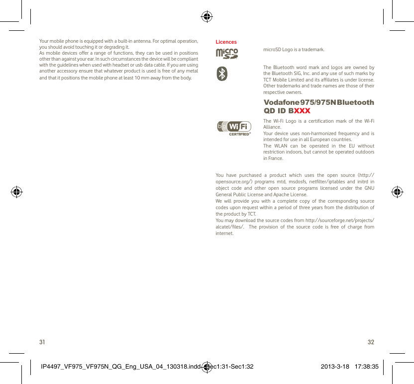 31 32Your mobile phone is equipped with a built-in antenna. For optimal operation, you should avoid touching it or degrading it.As mobile devices offer a range of functions, they can be used in positions other than against your ear. In such circumstances the device will be compliant with the guidelines when used with headset or usb data cable. If you are using another accessory ensure that whatever product is used is free of any metal and that it positions the mobile phone at least 10 mm away from the body.LicencesmicroSD Logo is a trademark. The Bluetooth word mark and logos are owned by the Bluetooth SIG, Inc. and any use of such marks by TCT Mobile Limited and its affiliates is under license. Other trademarks and trade names are those of their respective owners.  Vodafone 975/975N Bluetooth QD ID BXXX The Wi-Fi Logo is a certification mark of the Wi-Fi Alliance.Your device uses non-harmonized frequency and is intended for use in all European countries.The WLAN can be operated in the EU without restriction indoors, but cannot be operated outdoors in France.You have purchased a product which uses the open source (http://opensource.org/) programs mtd, msdosfs, netfilter/iptables and initrd in object code and other open source programs licensed under the GNU General Public License and Apache License. We will provide you with a complete copy of the corresponding source codes upon request within a period of three years from the distribution of the product by TCT. You may download the source codes from http://sourceforge.net/projects/alcatel/files/.  The provision of the source code is free of charge from internet. IP4497_VF975_VF975N_QG_Eng_USA_04_130318.indd   Sec1:31-Sec1:32IP4497_VF975_VF975N_QG_Eng_USA_04_130318.indd   Sec1:31-Sec1:32 2013-3-18   17:38:352013-3-18   17:38:35