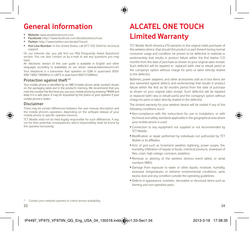 33 34General information•  Website: www.alcatelonetouch.com•  Facebook: http://www.facebook.com/alcatelonetouchusa•  Twitter: http://www.twitter.com/alcatel1touch•  Hot Line Number: In the United States, call 877-702-3444 for technical support.On our Internet site, you will find our FAQ (Frequently Asked Questions) section. You can also contact us by e-mail to ask any questions you may have. An electronic version of this user guide is available in English and other languages according to availability on our server: www.alcatelonetouch.comYour telephone is a transceiver that operates on GSM in quad-band (850/ 900/1800/1900MHz) or UMTS in dual-band (900/2100MHz).Protection against theft (1)Your mobile phone is identified by an IMEI (mobile phone serial number) shown on the packaging label and in the product’s memory. We recommend that you note the number the first time you use your mobile phone by entering *#06# and keep it in a safe place. It may be requested by the police or your operator if your mobile phone is stolen. DisclaimerThere may be certain differences between the user manual description and the mobile phone’s operation, depending on the software release of your mobile phone or specific operator services.TCT Mobile shall not be held legally responsible for such differences, if any, nor for their potential consequences, which responsibility shall be borne by the operator exclusively.(1)  Contact your network operator to check service availability.ALCATEL ONE TOUCH Limited WarrantyTCT Mobile North America LTD warrants to the original retail purchaser of this wireless device, that should this product or part thereof during normal consumer usage and condition, be proven to be defective in material or workmanship that results in product failure within the first twelve (12) months from the date of purchase as shown on your original sales receipt. Such defect(s) will be repaired or  replaced (with new or rebuilt parts) at the company’s option without charge for parts or labor directly related to the defect(s).Batteries, power adapters, and other accessories sold as in box items are also warranted against defects and workmanship that results in product failure within the first six (6) months period from the date of purchase as shown on your original sales receipt. Such defect(s) will be repaired or replaced (with new or rebuilt parts) and the company’s option without charge for parts or labor directly related to the defect(s).The limited warranty for your wireless device will be voided if any of the following conditions occur:•  Non-compliance with the instructions for use or installation, or with technical and safety standards applicable in the geographical area where your mobile phone is used;•  Connection to any equipment not supplied or not recommended by TCT Mobile;•  Modification or repair performed by individuals not authorized by TCT Mobile or its affiliates;•  Acts of god such as Inclement weather, lightning, power surges, fire, humidity, infiltration of liquids or foods, chemical products, download of files, crash, high voltage, corrosion, oxidation;•  Removal or altering of the wireless devices event labels or serial numbers (IMEI);•  Damage from exposure to water or other liquids, moisture, humidity, excessive temperatures or extreme environmental conditions, sand, excess dust and any condition outside the operating guidelines;•  Defects in appearance, cosmetic, decorative or structural items such as framing and non-operative parts.IP4497_VF975_VF975N_QG_Eng_USA_04_130318.indd   Sec1:33-Sec1:34IP4497_VF975_VF975N_QG_Eng_USA_04_130318.indd   Sec1:33-Sec1:34 2013-3-18   17:38:352013-3-18   17:38:35