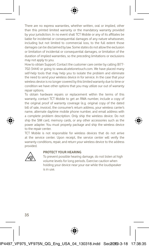 35There are no express warranties, whether written, oral or implied, other than this printed limited warranty or the mandatory warranty provided by your jurisdiction. In no event shall TCT Mobile or any of its affiliates be liable for incidental or consequential damages of any nature whatsoever, including but not limited to commercial loss, to the full extent those damages can be disclaimed by law. Some states do not allow the exclusion or limitation of incidental or consequential damages, or limitation of the duration of implied warranties, so the preceding limitations or exclusions may not apply to you.How to obtain Support: Contact the customer care center by calling (877-702-3444) or going to www.alcatelonetouch.com. We have placed many self-help tools that may help you to isolate the problem and eliminate the need to send your wireless device in for service. In the case that your wireless device is no longer covered by this limited warranty due to time or condition we have other options that you may utilize our out of warranty repair options.To obtain hardware repairs or replacement within the terms of this warranty, contact TCT Mobile to get an RMA number, include a copy of the original proof of warranty coverage (e.g. original copy of the dated bill of sale, invoice), the consumer’s return address, your wireless carrier’s name, alternate daytime mobile phone number, and email address with a complete problem description. Only ship the wireless device. Do not ship the SIM card, memory cards, or any other accessories such as the power adapter. You must properly package and ship the wireless device to the repair center. TCT Mobile is not responsible for wireless devices that do not arrive at the service center. Upon receipt, the service center will verify the warranty conditions, repair, and return your wireless device to the address provided.   PROTECT YOUR HEARING To prevent possible hearing damage, do not listen at high volume levels for long periods. Exercise caution when holding your device near your ear while the loudspeaker is in use.IP4497_VF975_VF975N_QG_Eng_USA_04_130318.indd   Sec1:35IP4497_VF975_VF975N_QG_Eng_USA_04_130318.indd   Sec1:352013-3-18   17:38:352013-3-18   17:38:35