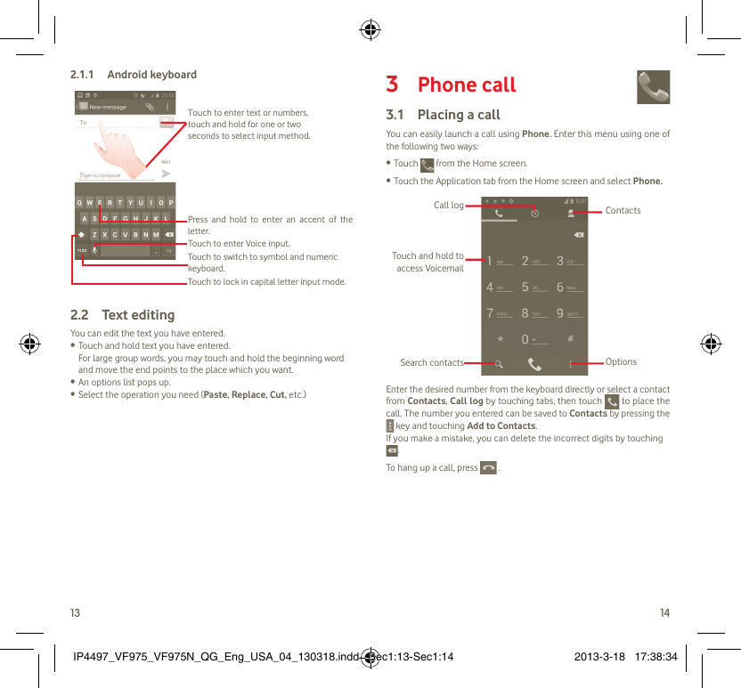 13 14Android keyboard2.1.1 Touch to lock in capital letter input mode.Touch to switch to symbol and numeric keyboard.Touch to enter Voice input.Press and hold to enter an accent of the letter.Touch to enter text or numbers, touch and hold for one or two seconds to select input method.  Text editing2.2 You can edit the text you have entered.Touch and hold text you have entered.• For large group words, you may touch and hold the beginning word and move the end points to the place which you want.An options list pops up.• Select the operation you need (•  Paste, Replace, Cut, etc.)Phone call3   Placing a call3.1 You can easily launch a call using Phone. Enter this menu using one of the following two ways:Touch •   from the Home screen.Touch the Application tab from the Home screen and select •  Phone. Touch and hold to access VoicemailSearch contactsCall logOptionsContactsEnter the desired number from the keyboard directly or select a contact from Contacts, Call log by touching tabs, then touch   to place the call. The number you entered can be saved to Contacts by pressing the  key and touching Add to Contacts.If you make a mistake, you can delete the incorrect digits by touching .To hang up a call, press   . IP4497_VF975_VF975N_QG_Eng_USA_04_130318.indd   Sec1:13-Sec1:14IP4497_VF975_VF975N_QG_Eng_USA_04_130318.indd   Sec1:13-Sec1:14 2013-3-18   17:38:342013-3-18   17:38:34